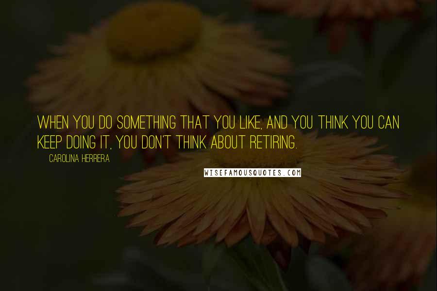 Carolina Herrera Quotes: When you do something that you like, and you think you can keep doing it, you don't think about retiring.