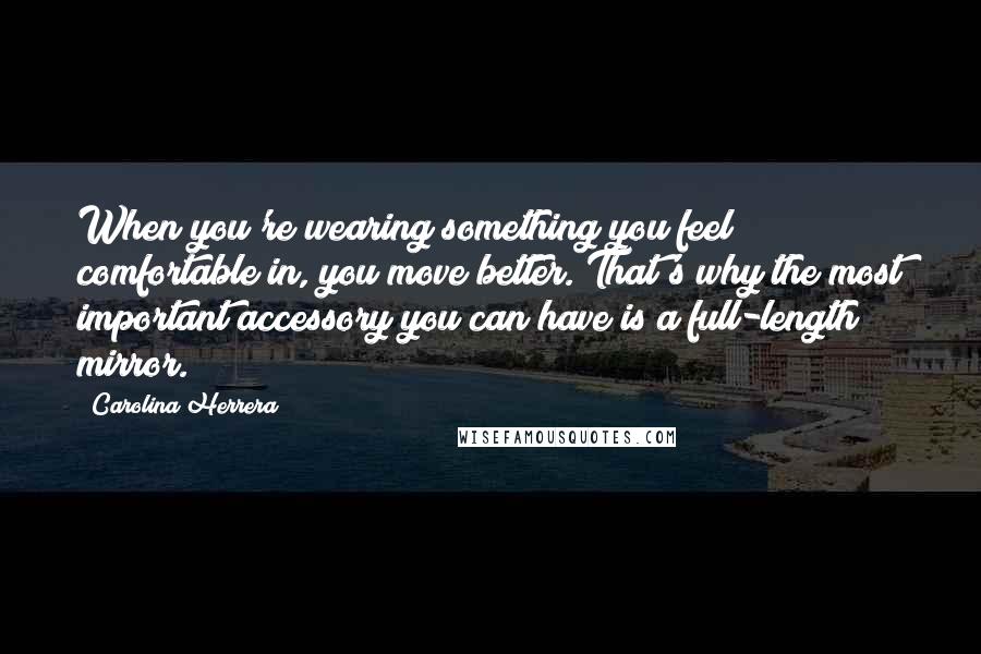 Carolina Herrera Quotes: When you're wearing something you feel comfortable in, you move better. That's why the most important accessory you can have is a full-length mirror.