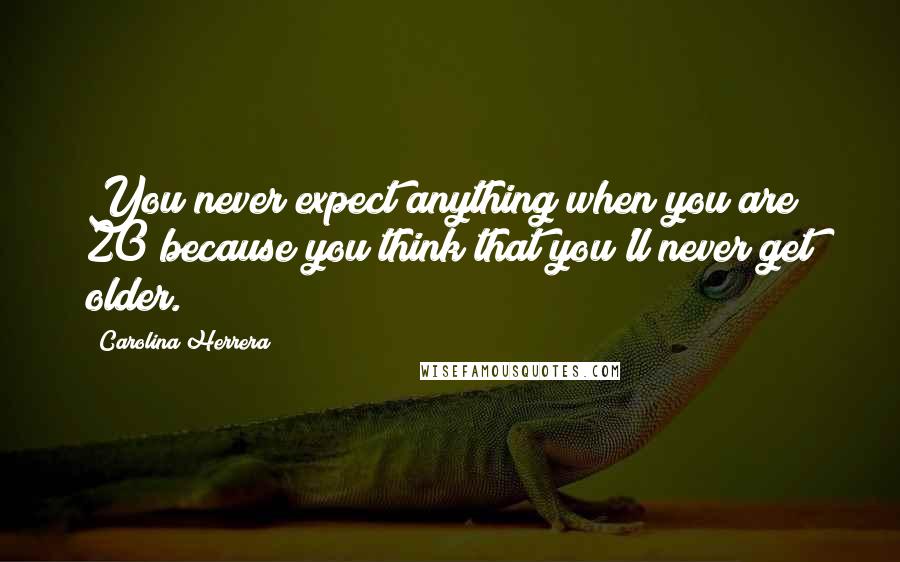 Carolina Herrera Quotes: You never expect anything when you are 20 because you think that you'll never get older.