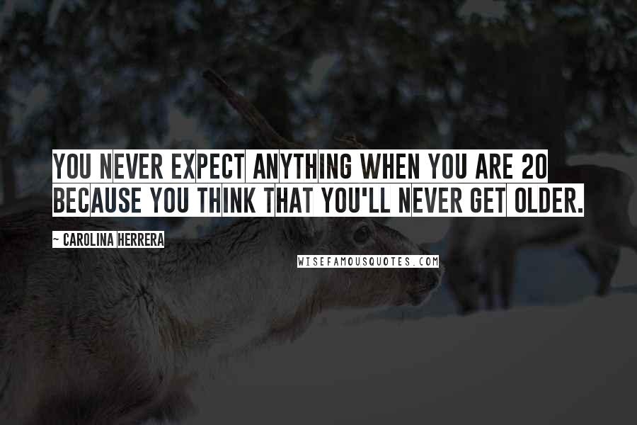 Carolina Herrera Quotes: You never expect anything when you are 20 because you think that you'll never get older.