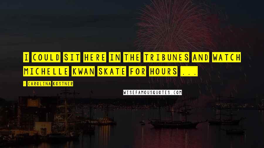 Carolina Kostner Quotes: I could sit here in the tribunes and watch Michelle Kwan skate for hours ...