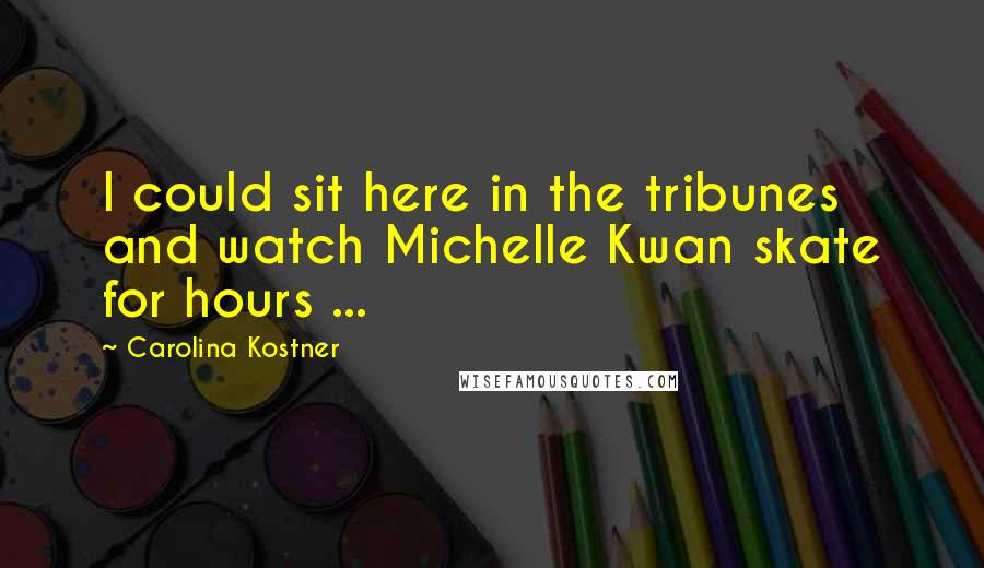 Carolina Kostner Quotes: I could sit here in the tribunes and watch Michelle Kwan skate for hours ...
