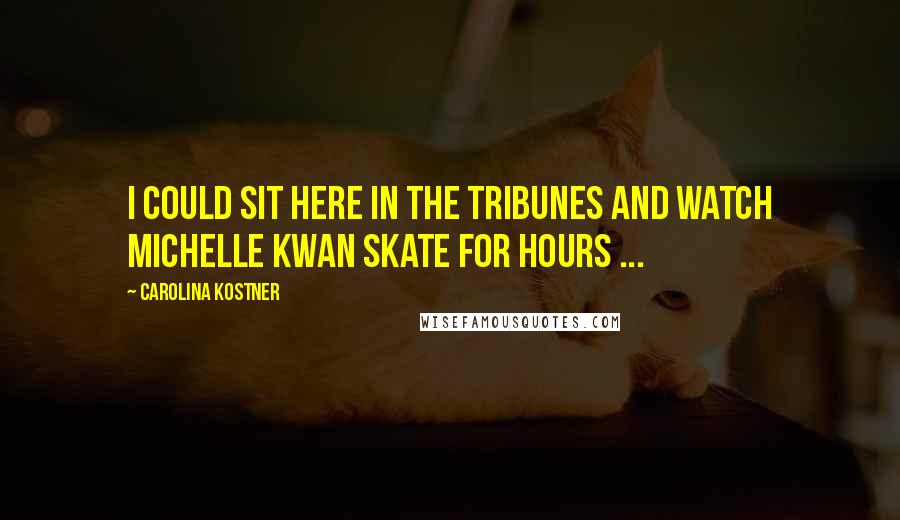 Carolina Kostner Quotes: I could sit here in the tribunes and watch Michelle Kwan skate for hours ...