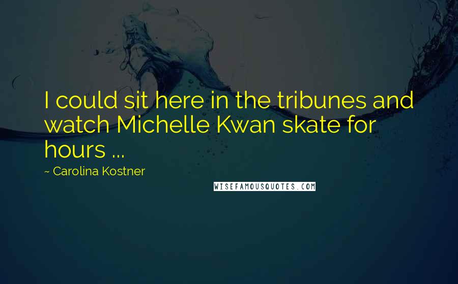 Carolina Kostner Quotes: I could sit here in the tribunes and watch Michelle Kwan skate for hours ...