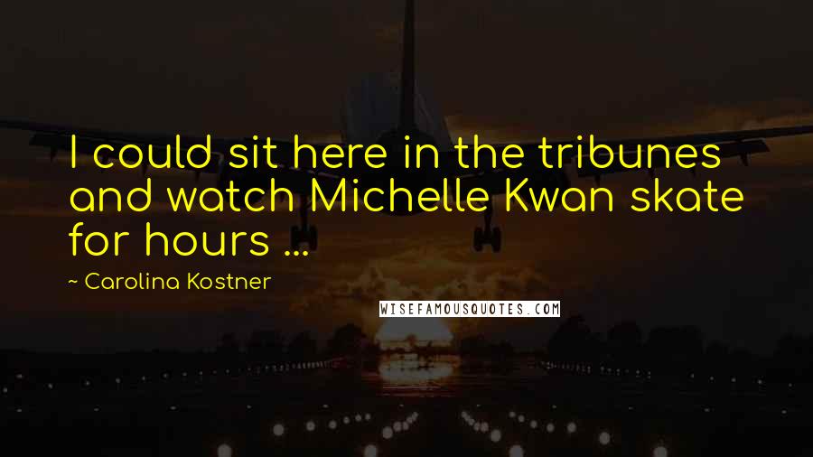 Carolina Kostner Quotes: I could sit here in the tribunes and watch Michelle Kwan skate for hours ...