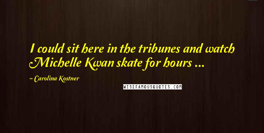 Carolina Kostner Quotes: I could sit here in the tribunes and watch Michelle Kwan skate for hours ...