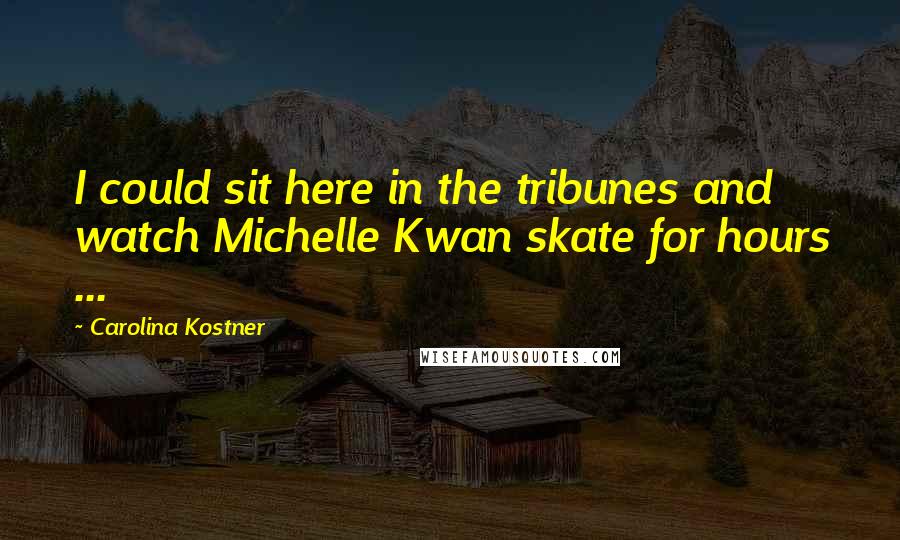Carolina Kostner Quotes: I could sit here in the tribunes and watch Michelle Kwan skate for hours ...