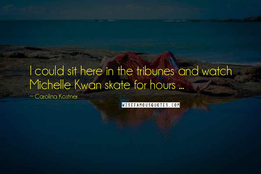 Carolina Kostner Quotes: I could sit here in the tribunes and watch Michelle Kwan skate for hours ...