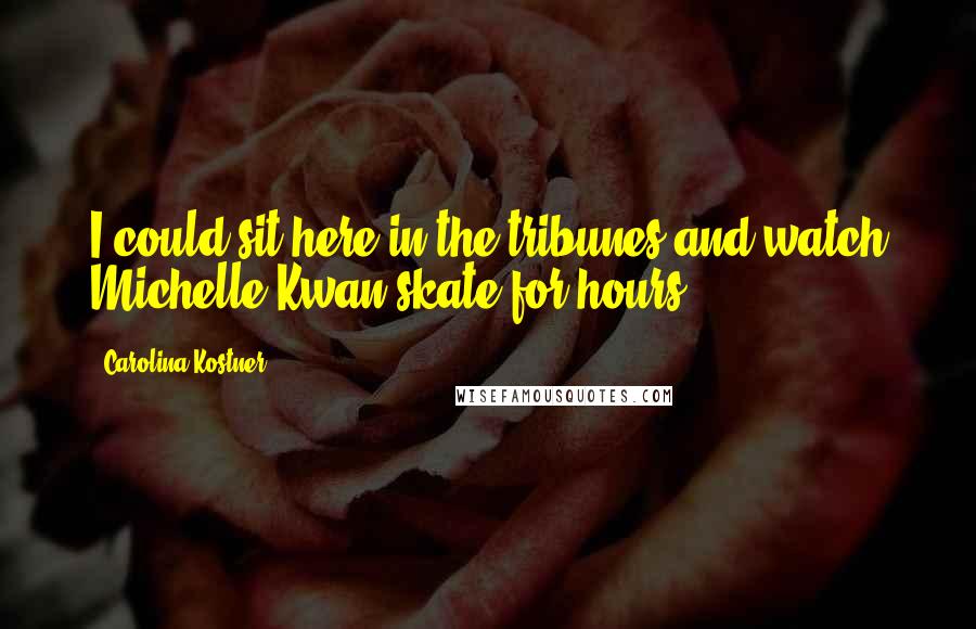 Carolina Kostner Quotes: I could sit here in the tribunes and watch Michelle Kwan skate for hours ...