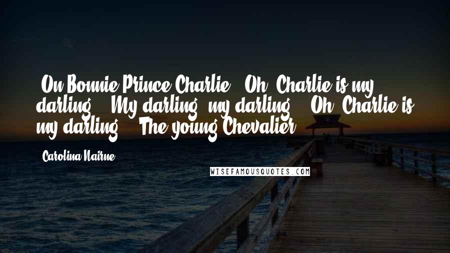 Carolina Nairne Quotes: [On Bonnie Prince Charlie:] Oh, Charlie is my darling, / My darling, my darling; / Oh, Charlie is my darling, / The young Chevalier.