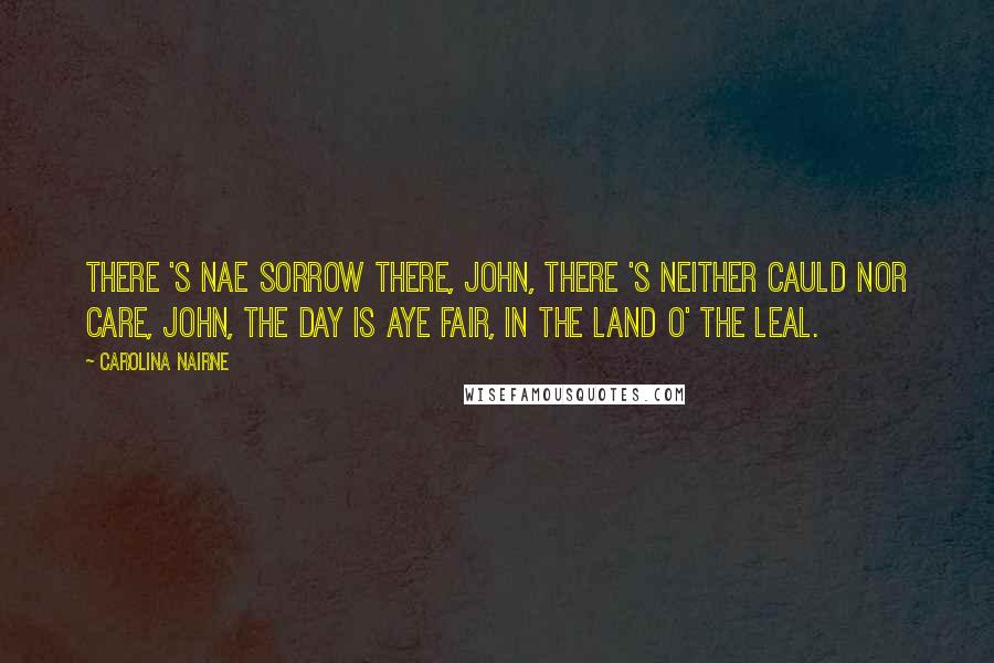 Carolina Nairne Quotes: There 's nae sorrow there, John, There 's neither cauld nor care, John, The day is aye fair, In the land o' the leal.