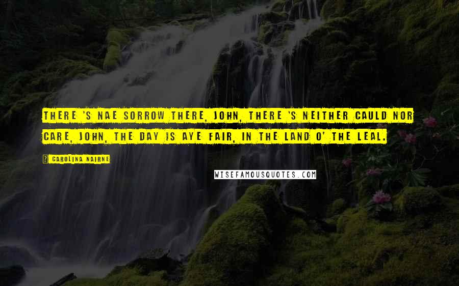 Carolina Nairne Quotes: There 's nae sorrow there, John, There 's neither cauld nor care, John, The day is aye fair, In the land o' the leal.