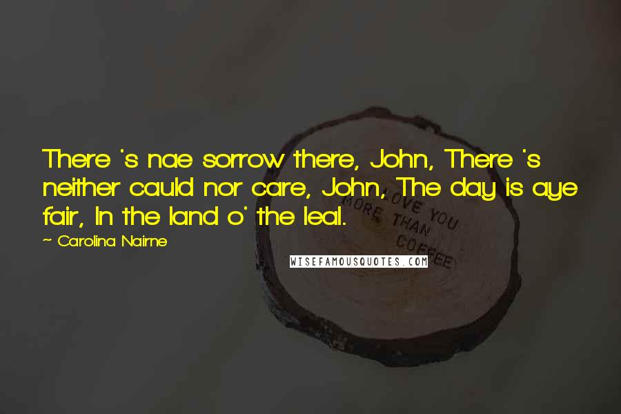 Carolina Nairne Quotes: There 's nae sorrow there, John, There 's neither cauld nor care, John, The day is aye fair, In the land o' the leal.