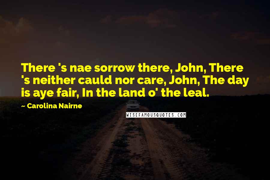 Carolina Nairne Quotes: There 's nae sorrow there, John, There 's neither cauld nor care, John, The day is aye fair, In the land o' the leal.