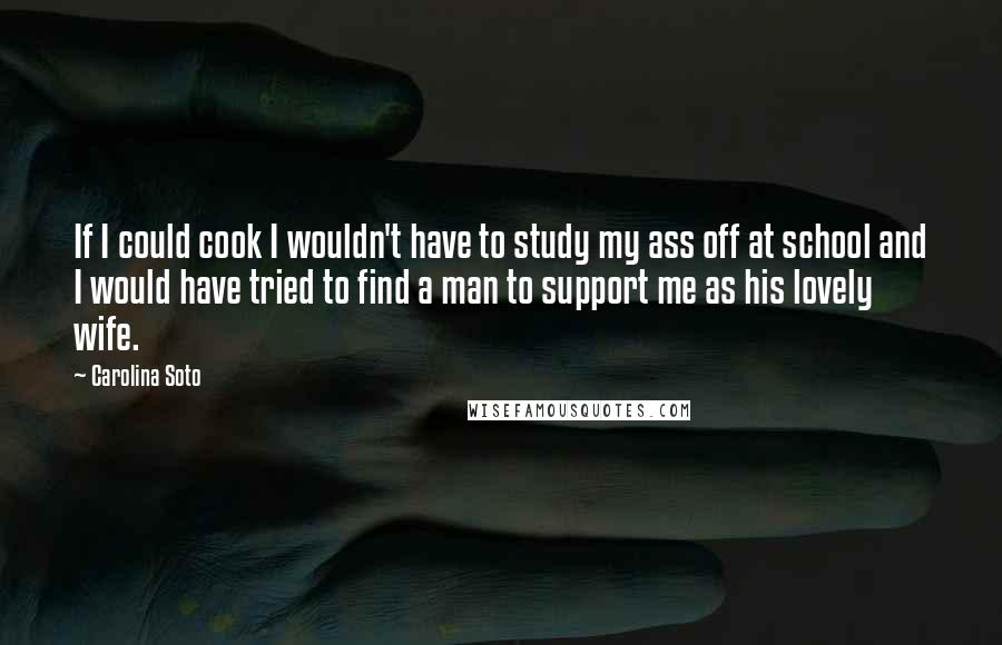 Carolina Soto Quotes: If I could cook I wouldn't have to study my ass off at school and I would have tried to find a man to support me as his lovely wife.