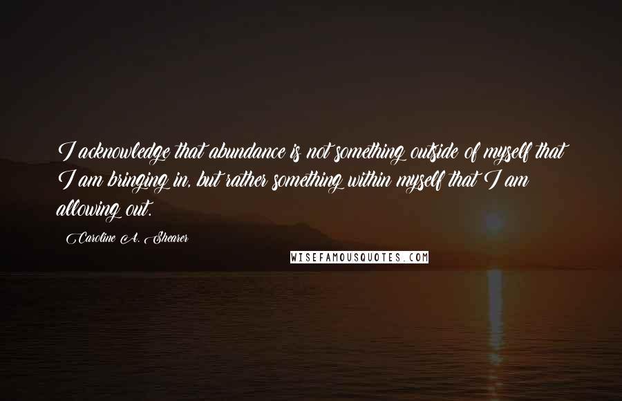 Caroline A. Shearer Quotes: I acknowledge that abundance is not something outside of myself that I am bringing in, but rather something within myself that I am allowing out.