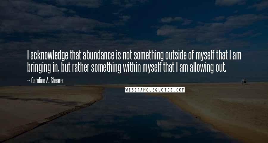 Caroline A. Shearer Quotes: I acknowledge that abundance is not something outside of myself that I am bringing in, but rather something within myself that I am allowing out.