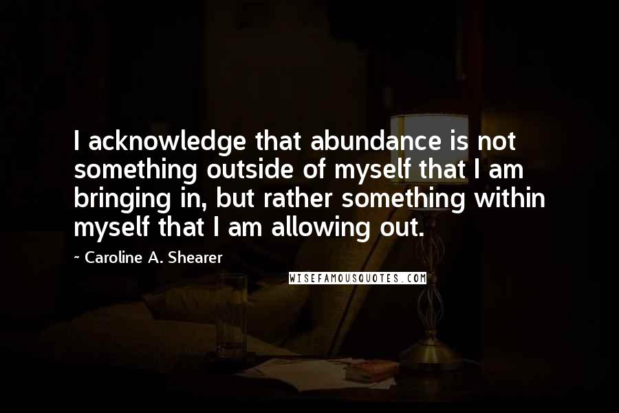 Caroline A. Shearer Quotes: I acknowledge that abundance is not something outside of myself that I am bringing in, but rather something within myself that I am allowing out.
