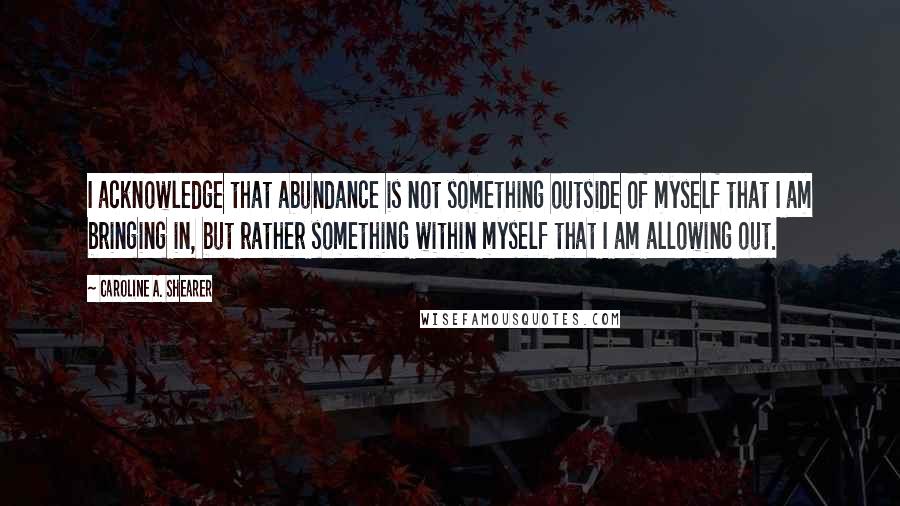 Caroline A. Shearer Quotes: I acknowledge that abundance is not something outside of myself that I am bringing in, but rather something within myself that I am allowing out.