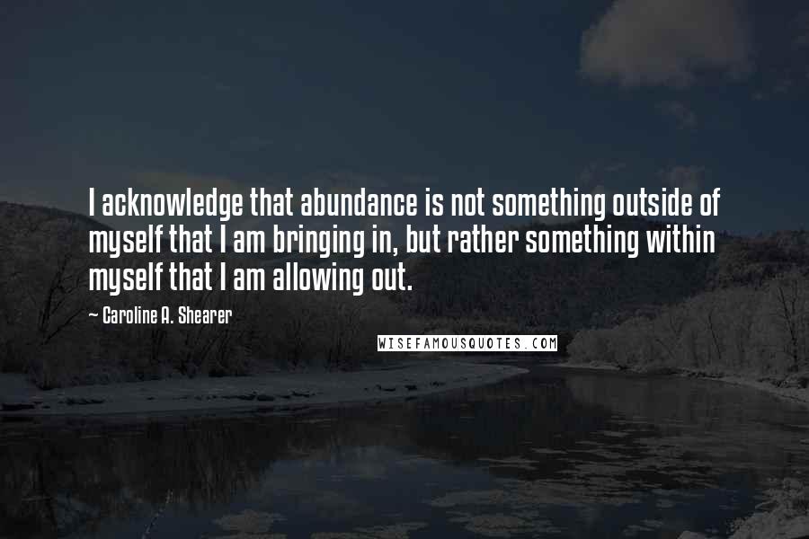 Caroline A. Shearer Quotes: I acknowledge that abundance is not something outside of myself that I am bringing in, but rather something within myself that I am allowing out.