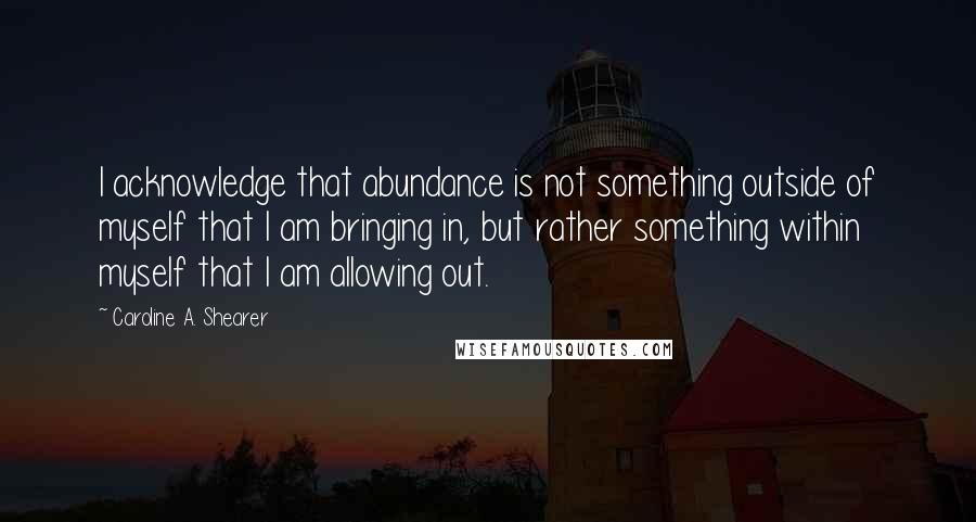 Caroline A. Shearer Quotes: I acknowledge that abundance is not something outside of myself that I am bringing in, but rather something within myself that I am allowing out.