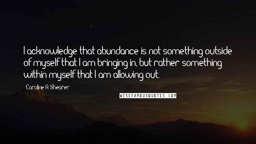 Caroline A. Shearer Quotes: I acknowledge that abundance is not something outside of myself that I am bringing in, but rather something within myself that I am allowing out.