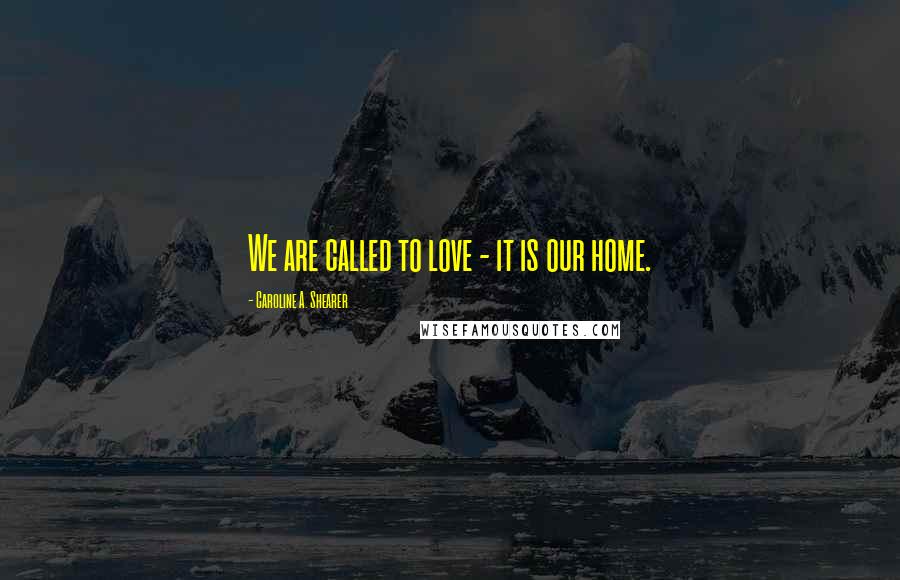 Caroline A. Shearer Quotes: We are called to love - it is our home.