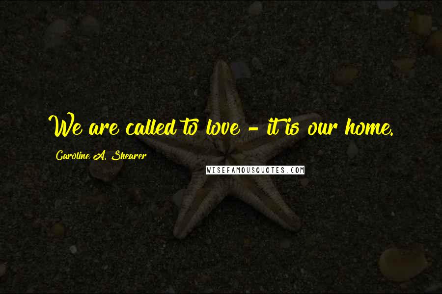 Caroline A. Shearer Quotes: We are called to love - it is our home.