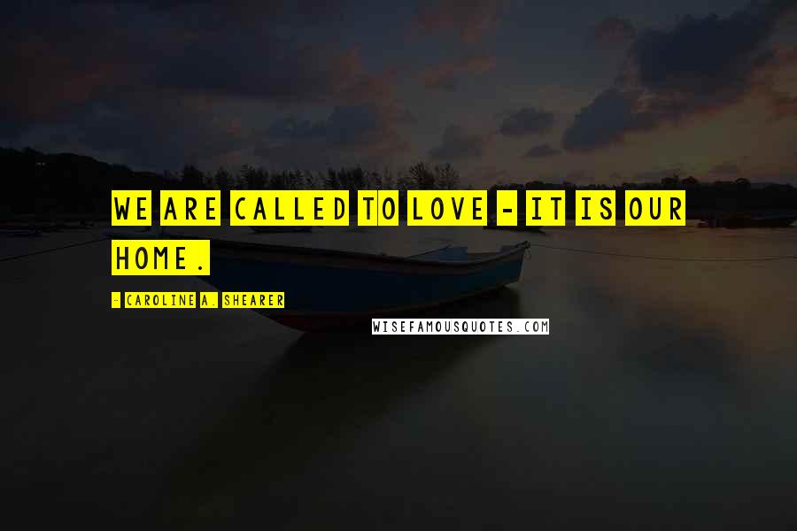 Caroline A. Shearer Quotes: We are called to love - it is our home.