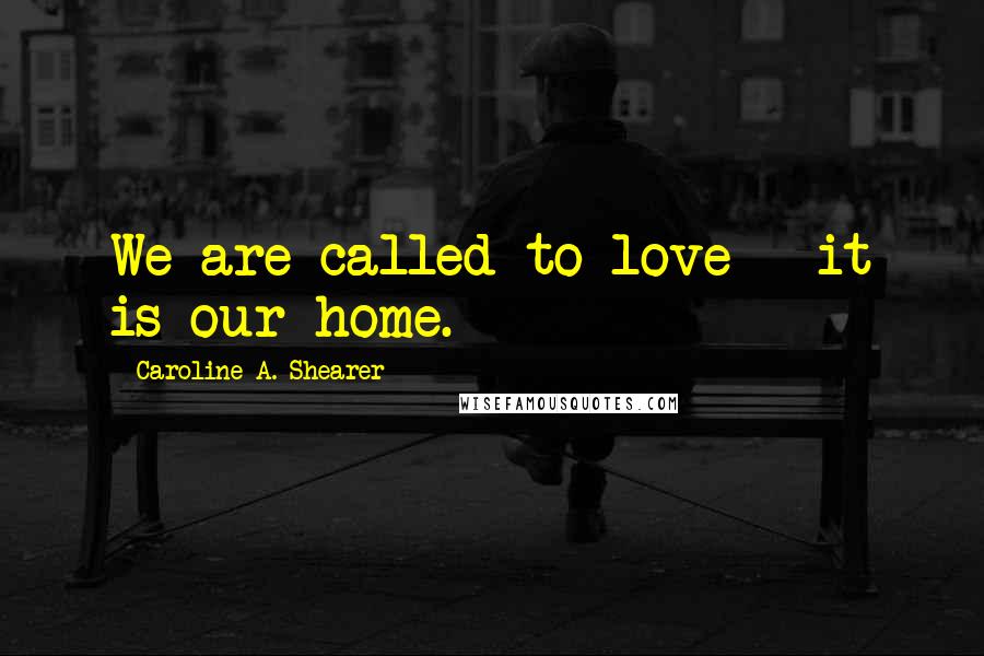 Caroline A. Shearer Quotes: We are called to love - it is our home.