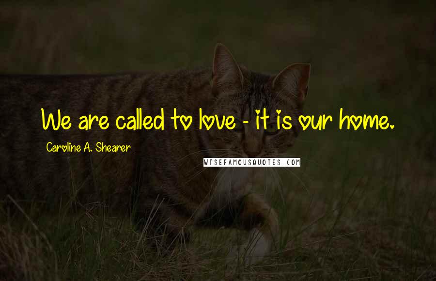 Caroline A. Shearer Quotes: We are called to love - it is our home.