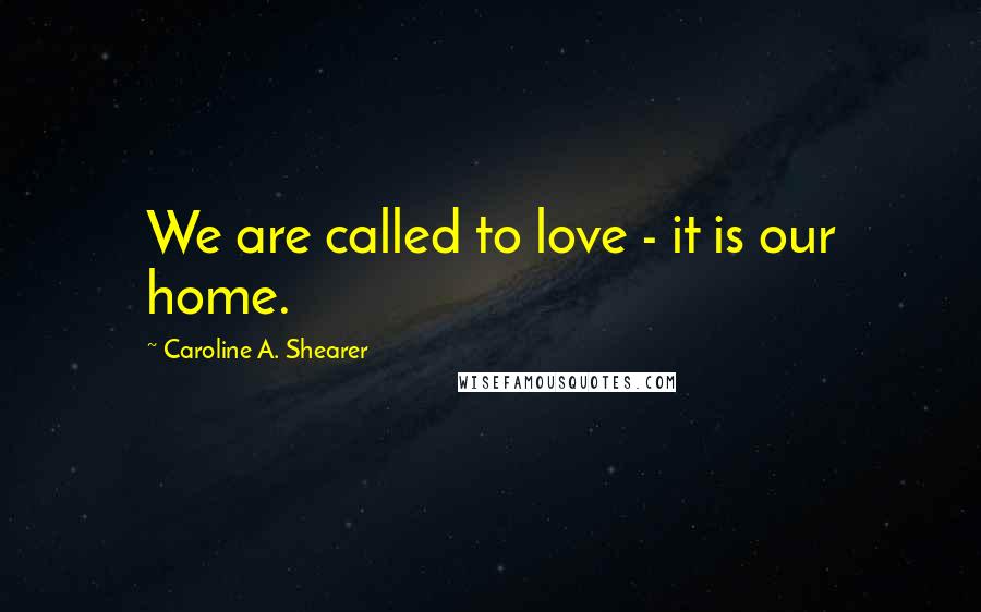 Caroline A. Shearer Quotes: We are called to love - it is our home.