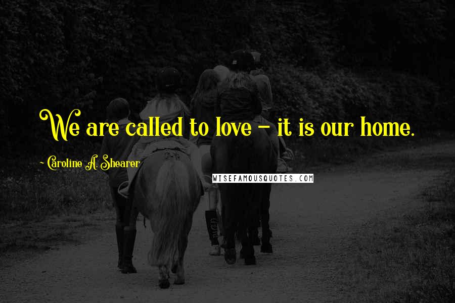 Caroline A. Shearer Quotes: We are called to love - it is our home.