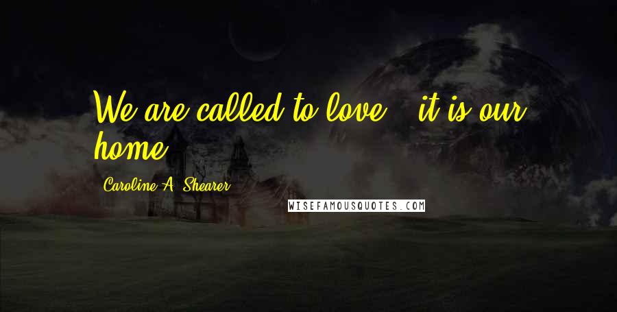 Caroline A. Shearer Quotes: We are called to love - it is our home.