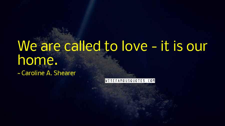 Caroline A. Shearer Quotes: We are called to love - it is our home.