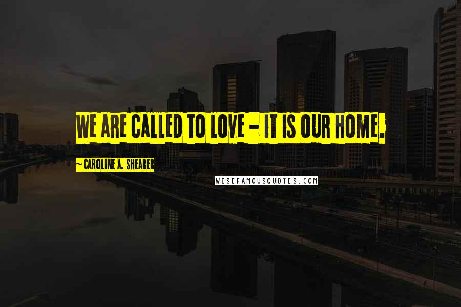 Caroline A. Shearer Quotes: We are called to love - it is our home.