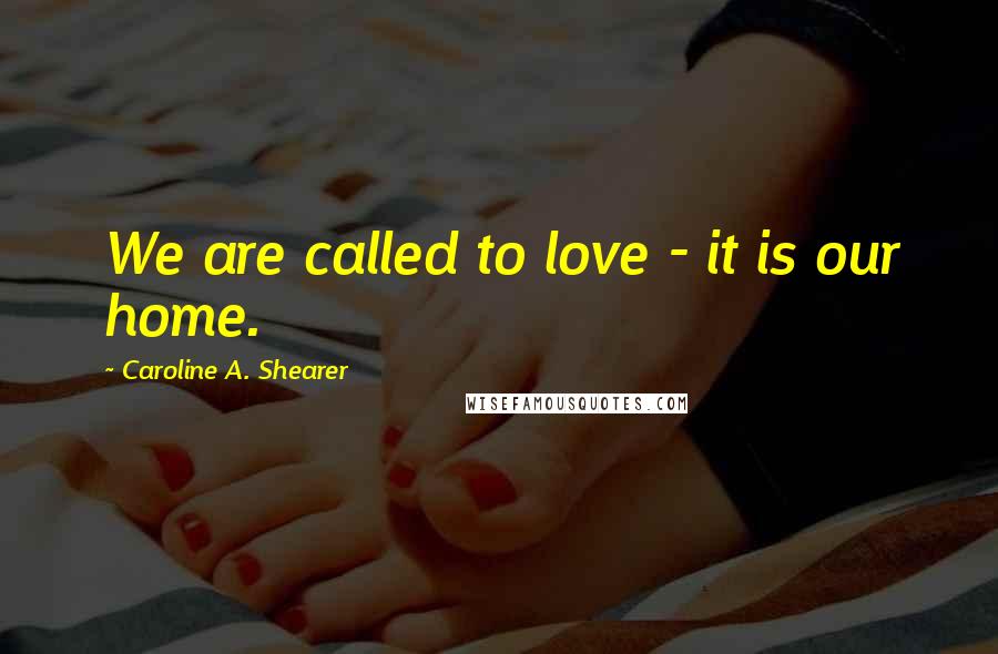 Caroline A. Shearer Quotes: We are called to love - it is our home.