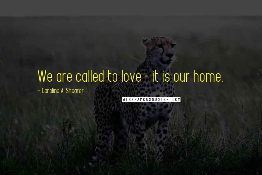 Caroline A. Shearer Quotes: We are called to love - it is our home.