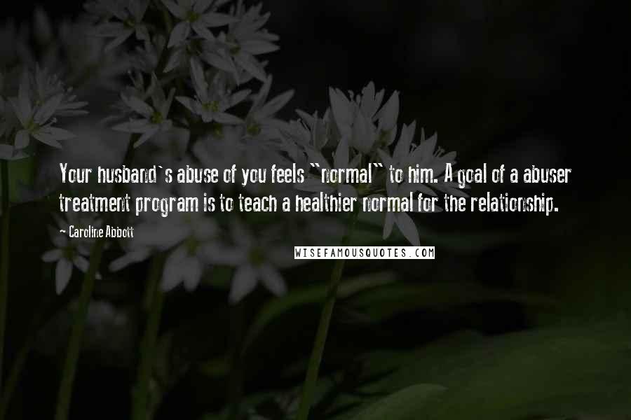 Caroline Abbott Quotes: Your husband's abuse of you feels "normal" to him. A goal of a abuser treatment program is to teach a healthier normal for the relationship.