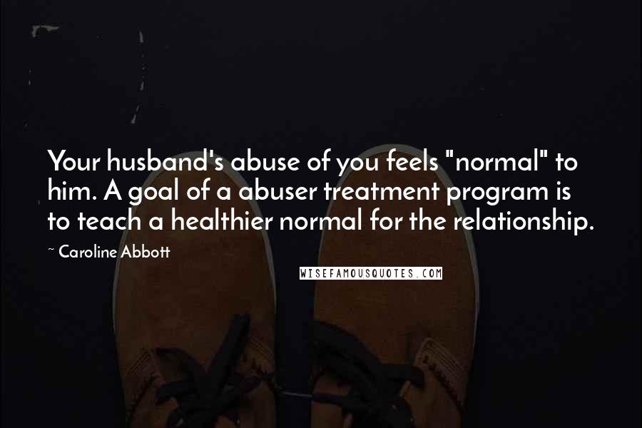 Caroline Abbott Quotes: Your husband's abuse of you feels "normal" to him. A goal of a abuser treatment program is to teach a healthier normal for the relationship.