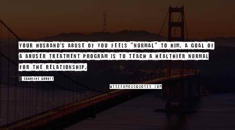 Caroline Abbott Quotes: Your husband's abuse of you feels "normal" to him. A goal of a abuser treatment program is to teach a healthier normal for the relationship.