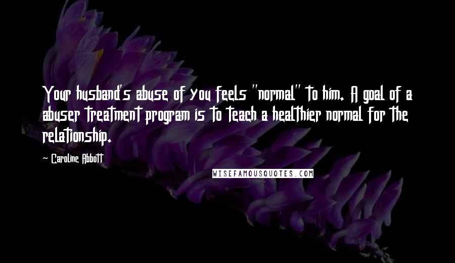 Caroline Abbott Quotes: Your husband's abuse of you feels "normal" to him. A goal of a abuser treatment program is to teach a healthier normal for the relationship.