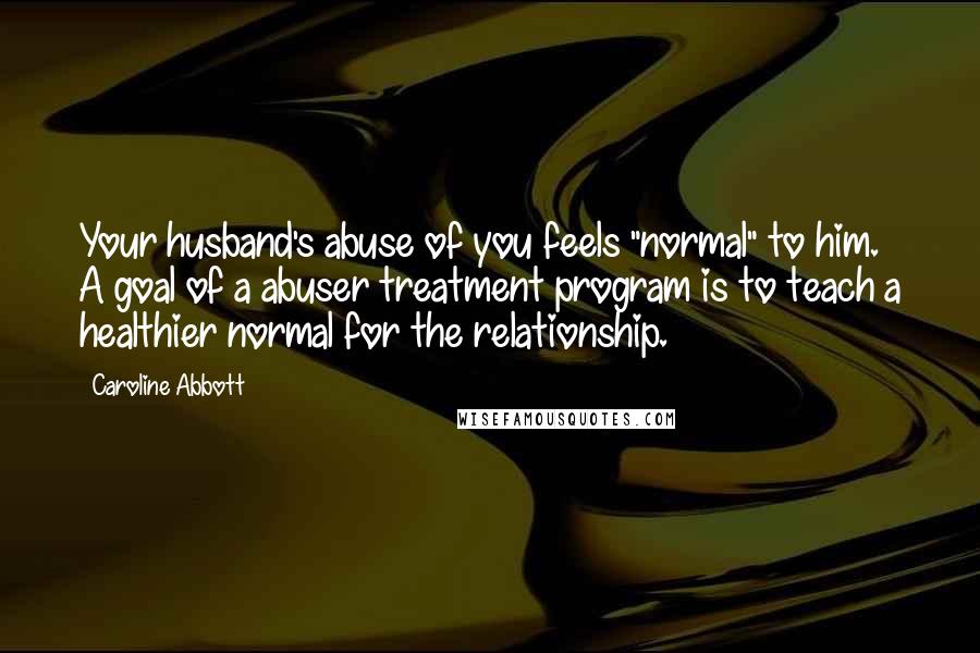 Caroline Abbott Quotes: Your husband's abuse of you feels "normal" to him. A goal of a abuser treatment program is to teach a healthier normal for the relationship.