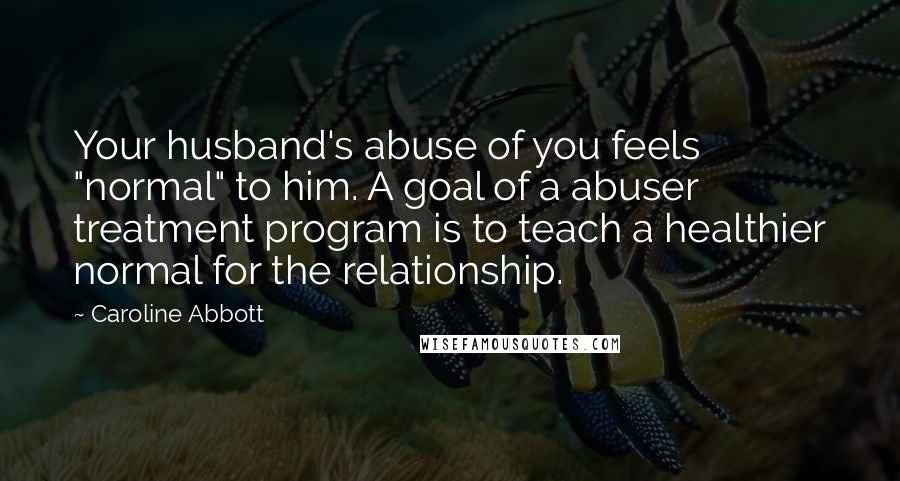Caroline Abbott Quotes: Your husband's abuse of you feels "normal" to him. A goal of a abuser treatment program is to teach a healthier normal for the relationship.