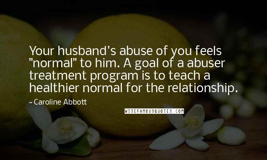 Caroline Abbott Quotes: Your husband's abuse of you feels "normal" to him. A goal of a abuser treatment program is to teach a healthier normal for the relationship.