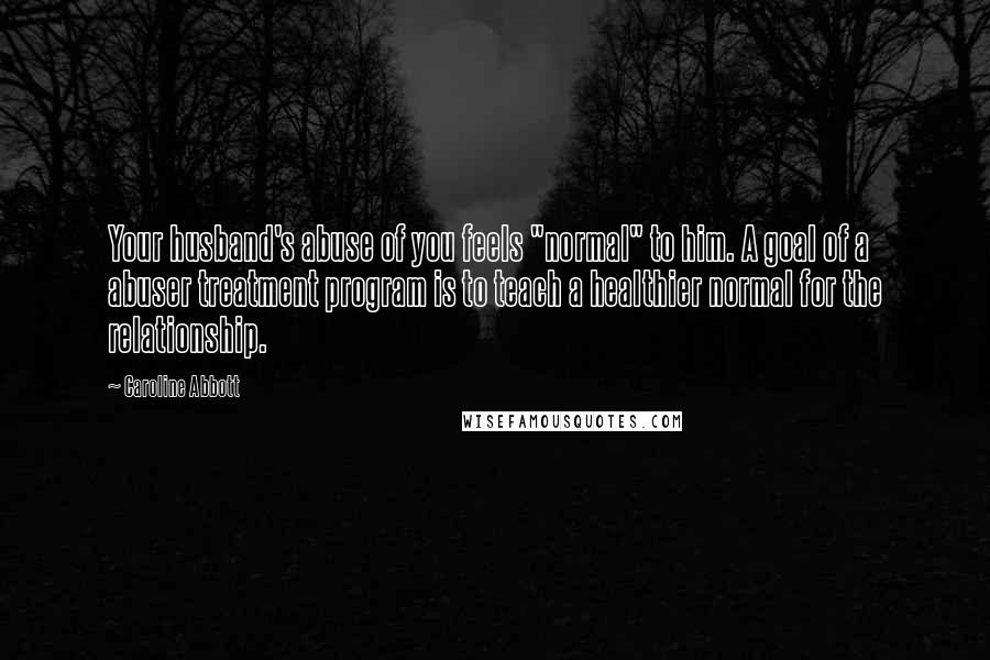 Caroline Abbott Quotes: Your husband's abuse of you feels "normal" to him. A goal of a abuser treatment program is to teach a healthier normal for the relationship.