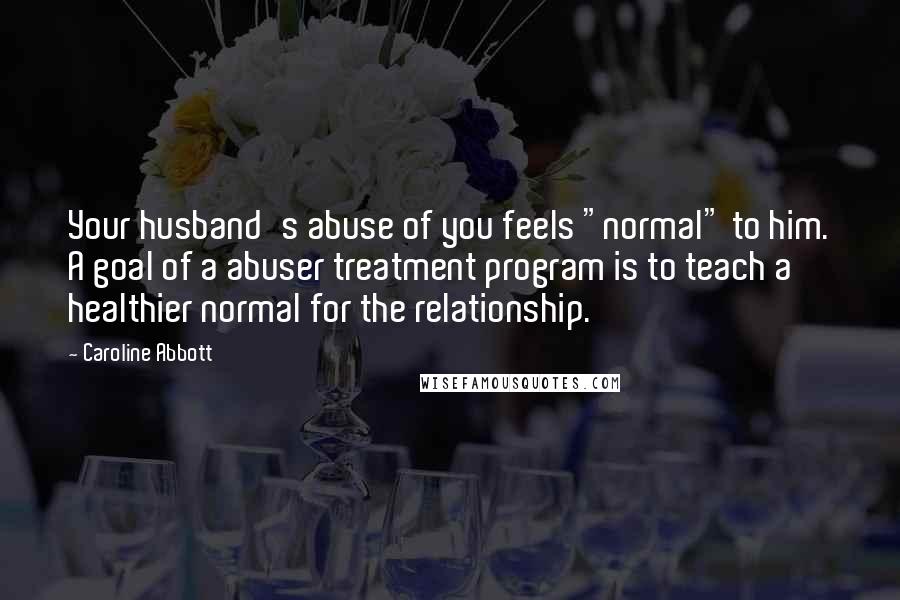 Caroline Abbott Quotes: Your husband's abuse of you feels "normal" to him. A goal of a abuser treatment program is to teach a healthier normal for the relationship.