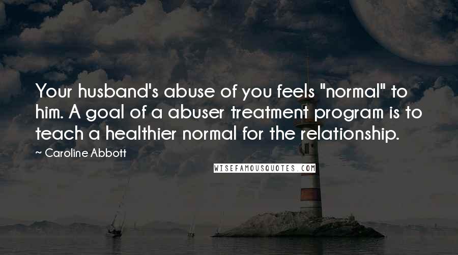 Caroline Abbott Quotes: Your husband's abuse of you feels "normal" to him. A goal of a abuser treatment program is to teach a healthier normal for the relationship.