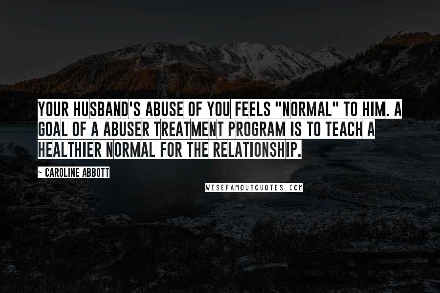 Caroline Abbott Quotes: Your husband's abuse of you feels "normal" to him. A goal of a abuser treatment program is to teach a healthier normal for the relationship.