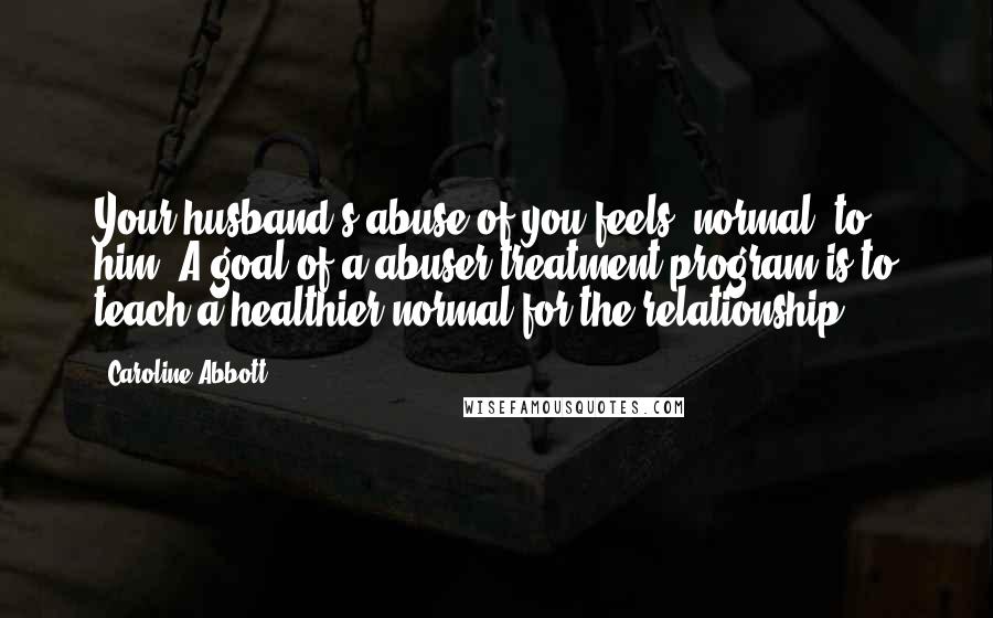 Caroline Abbott Quotes: Your husband's abuse of you feels "normal" to him. A goal of a abuser treatment program is to teach a healthier normal for the relationship.